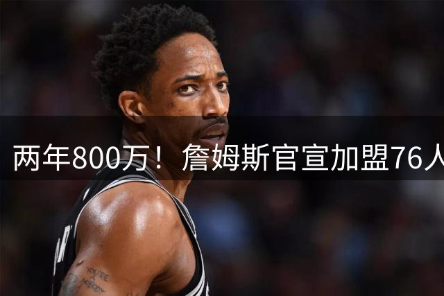 两年800万！詹姆斯官宣加盟76人，骑士勇士均遭重创