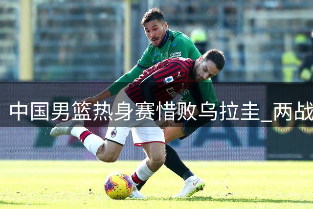 中国男篮热身赛惜败乌拉圭 两战收获一胜一负