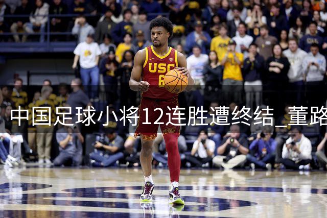 中国足球小将12连胜遭终结 董路赛后坦言战术布置存失误