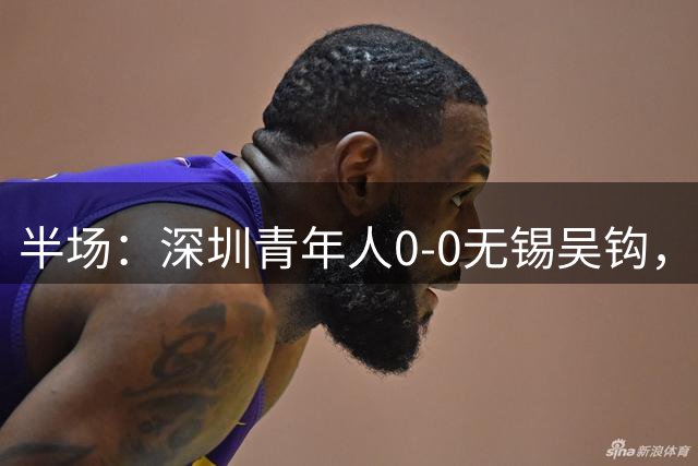 半场：深圳青年人0-0无锡吴钩，王智诚伤退