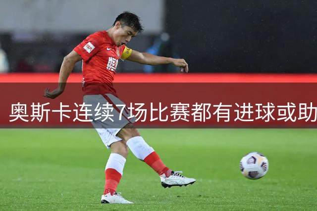 奥斯卡连续7场比赛都有进球或助攻，追平个人在中超的最长纪录