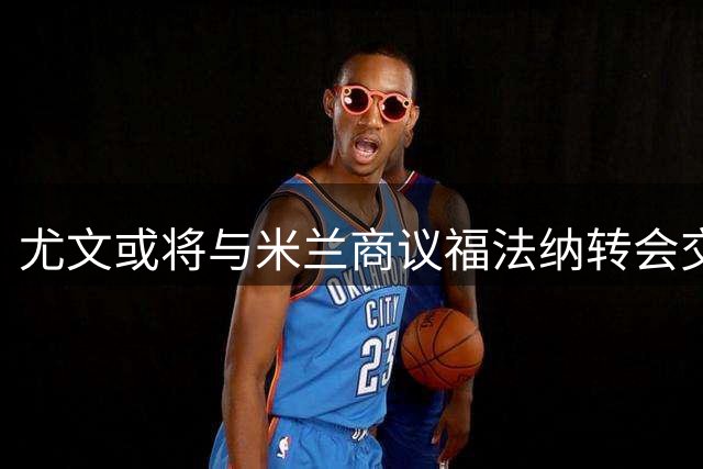 尤文或将与米兰商议福法纳转会交换事宜