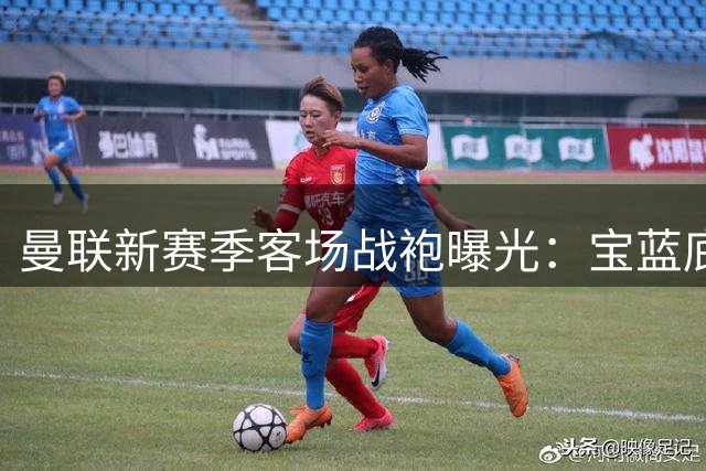 曼联新赛季客场战袍曝光：宝蓝底色配红白细节致敬经典