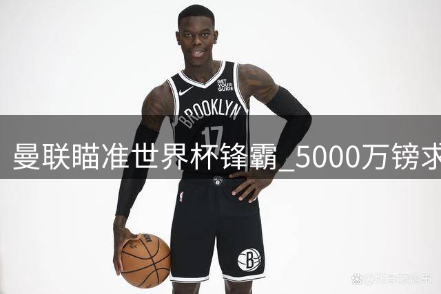 曼联瞄准世界杯锋霸 5000万镑求购水晶宫大腿
