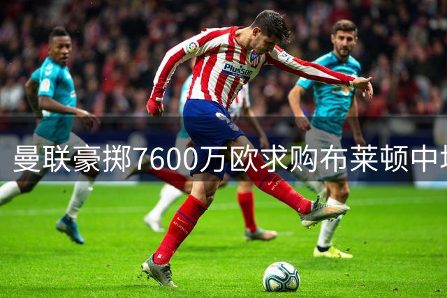 曼联豪掷7600万欧求购布莱顿中场 罗马诺确认转会即将完成