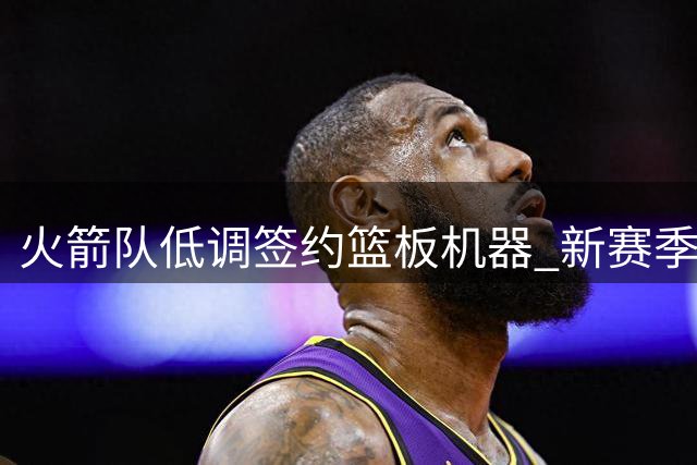 火箭队低调签约篮板机器 新赛季内线阵容再升级