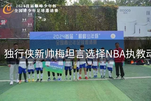 独行侠新帅梅坦言选择NBA执教动机：渴望专注篮球本质