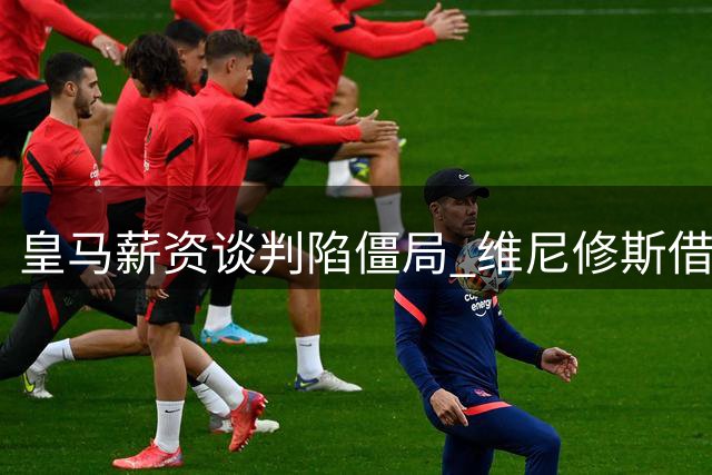 皇马薪资谈判陷僵局 维尼修斯借阿森纳传闻抬价
