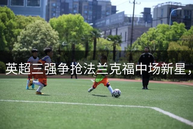 英超三强争抢法兰克福中场新星，纽卡补强计划恐生变数