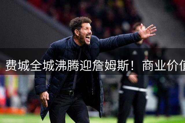 费城全城沸腾迎詹姆斯！商业价值井喷背后暗藏湖人巨大危机
