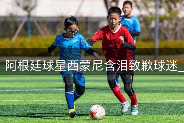 阿根廷球星西蒙尼含泪致歉球迷 深情祝贺西班牙世界杯夺冠