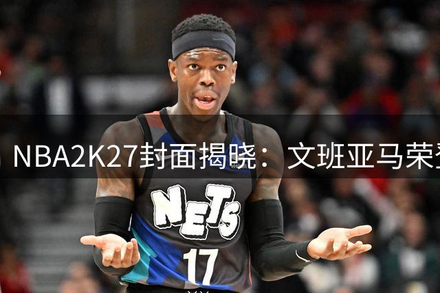 NBA2K27封面揭晓：文班亚马荣登年度代言人