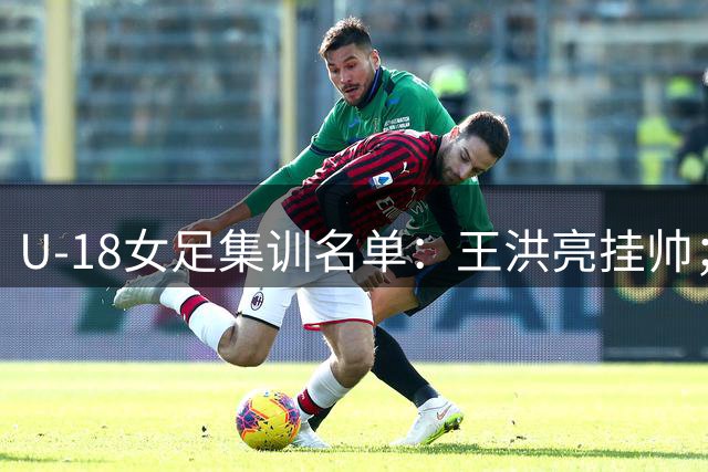 U-18女足集训名单：王洪亮挂帅；周雅洁、宋语领衔31名球员入选